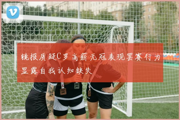 镜报质疑C罗高薪无冠表现罢赛行为显露自我认知缺失
