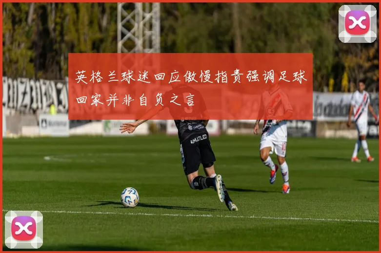 英格兰球迷回应傲慢指责强调足球回家并非自负之言