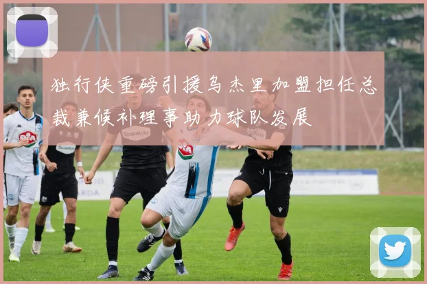 独行侠重磅引援乌杰里加盟担任总裁兼候补理事助力球队发展