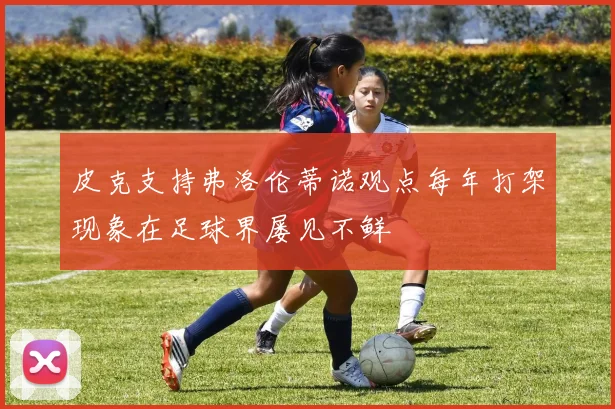 皮克支持弗洛伦蒂诺观点每年打架现象在足球界屡见不鲜