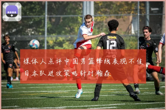 媒体人点评中国男篮锋线表现不佳日本队进攻策略针对瀚森