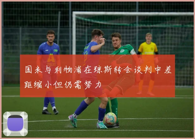 国米与利物浦在琼斯转会谈判中差距缩小但仍需努力