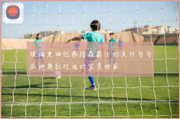 埃梅里回忆弗格森爵士的关怀与与瓜迪奥拉对话的宝贵收获