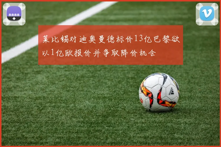 莱比锡对迪奥曼德标价13亿巴黎欲以1亿欧报价并争取降价机会