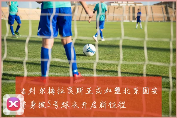 吉列尔梅拉莫斯正式加盟北京国安将身披5号球衣开启新征程