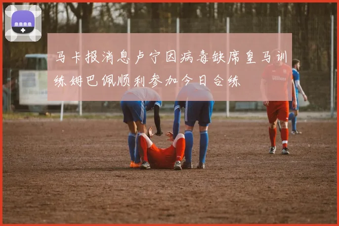 马卡报消息卢宁因病毒缺席皇马训练姆巴佩顺利参加今日合练