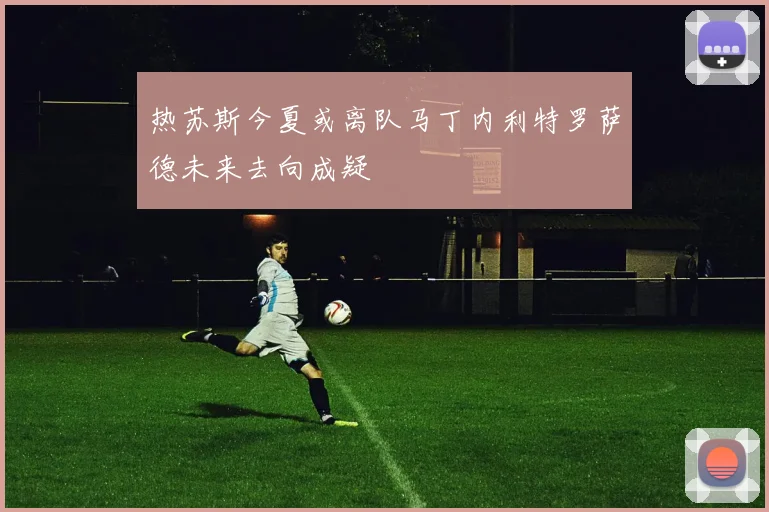 热苏斯今夏或离队马丁内利特罗萨德未来去向成疑
