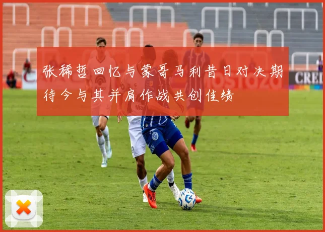 张稀哲回忆与蒙哥马利昔日对决期待今与其并肩作战共创佳绩