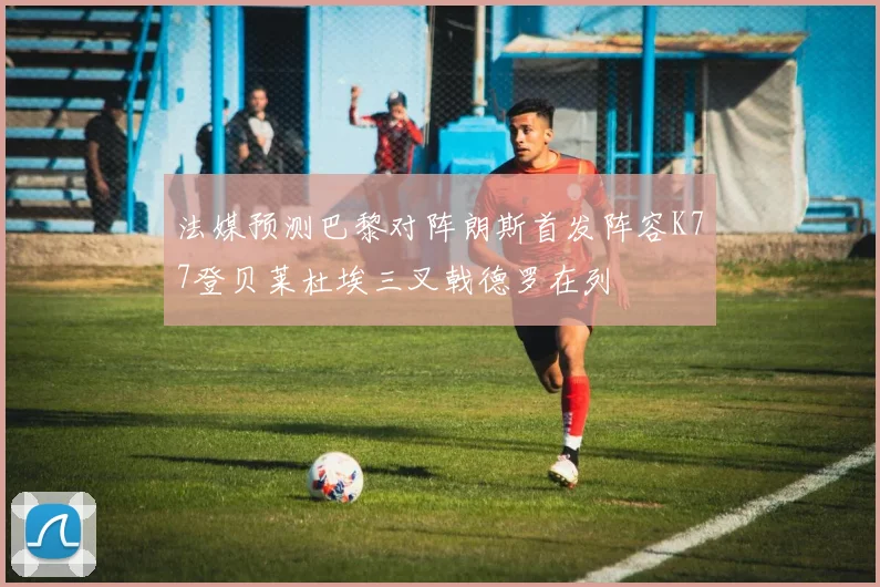 法媒预测巴黎对阵朗斯首发阵容K77登贝莱杜埃三叉戟德罗在列