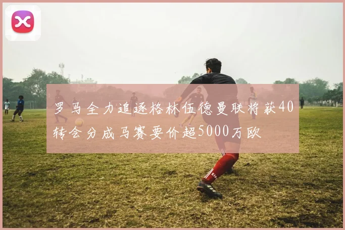 罗马全力追逐格林伍德曼联将获40转会分成马赛要价超5000万欧