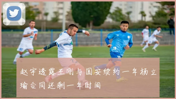赵宇透露王刚与国安续约一年杨立瑜合同还剩一年时间