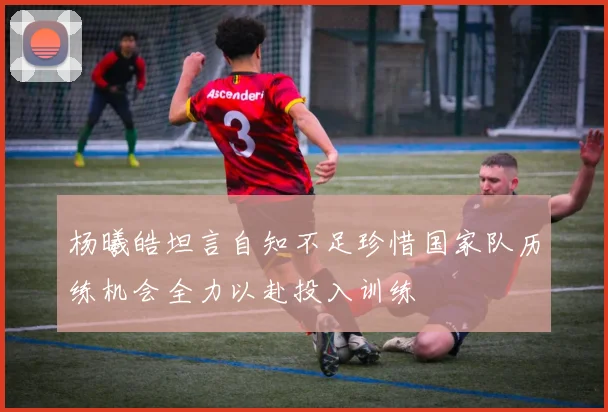 杨曦皓坦言自知不足珍惜国家队历练机会全力以赴投入训练