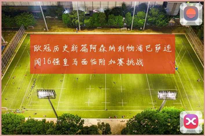 欧冠历史新篇阿森纳利物浦巴萨连闯16强皇马面临附加赛挑战