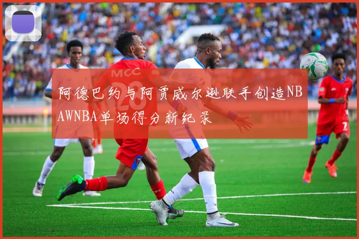 阿德巴约与阿贾威尔逊联手创造NBAWNBA单场得分新纪录