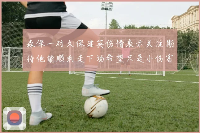 森保一对久保建英伤情表示关注期待他能顺利走下场希望只是小伤害
