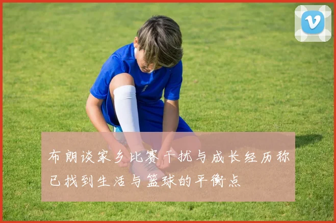 布朗谈家乡比赛干扰与成长经历称已找到生活与篮球的平衡点