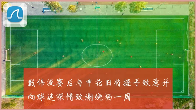 戴伟浚赛后与申花旧将握手致意并向球迷深情致谢绕场一周