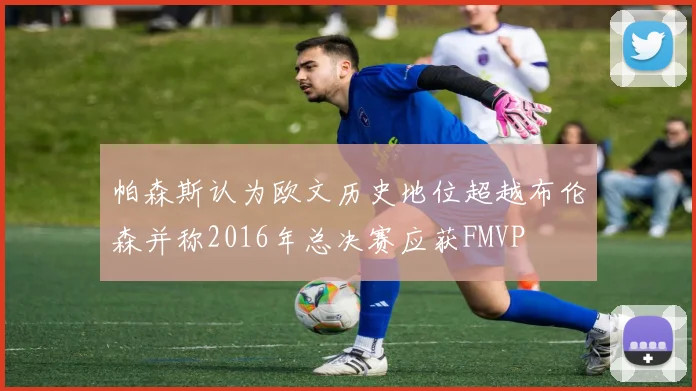 帕森斯认为欧文历史地位超越布伦森并称2016年总决赛应获FMVP