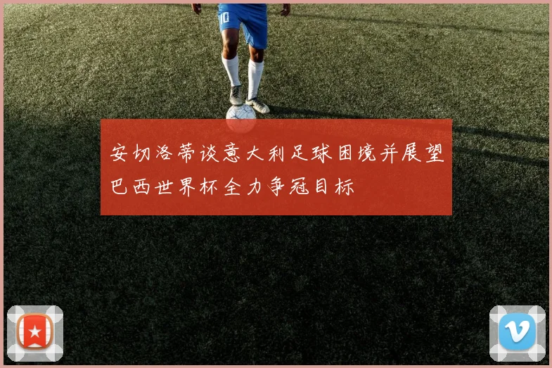 安切洛蒂谈意大利足球困境并展望巴西世界杯全力争冠目标