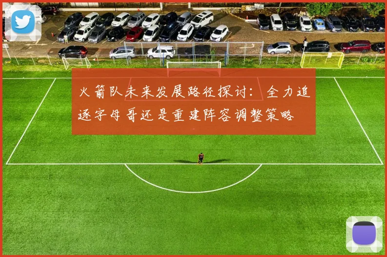 火箭队未来发展路径探讨：全力追逐字母哥还是重建阵容调整策略