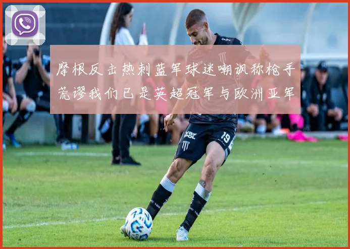 摩根反击热刺蓝军球迷嘲讽称枪手荒谬我们已是英超冠军与欧洲亚军