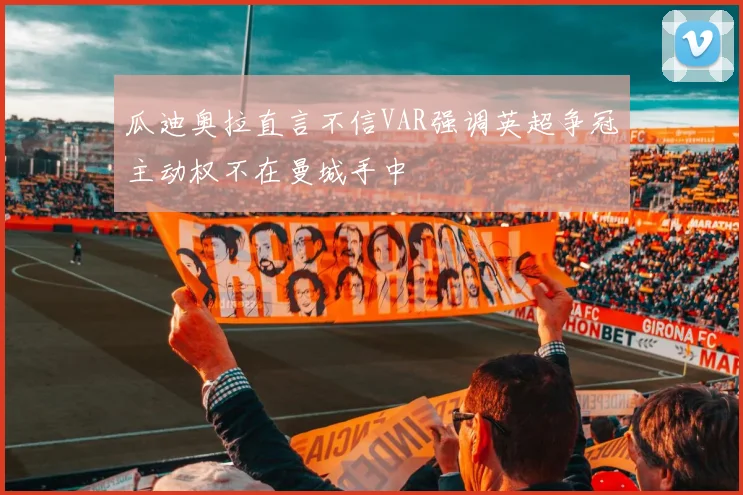 瓜迪奥拉直言不信VAR强调英超争冠主动权不在曼城手中