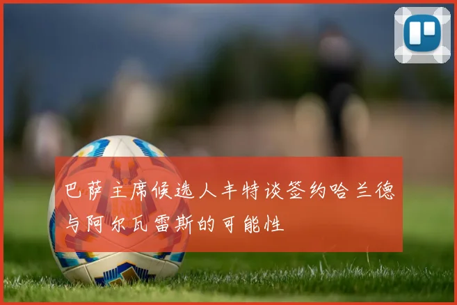 巴萨主席候选人丰特谈签约哈兰德与阿尔瓦雷斯的可能性