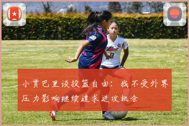 小贾巴里谈投篮自由：我不受外界压力影响继续追求进攻机会