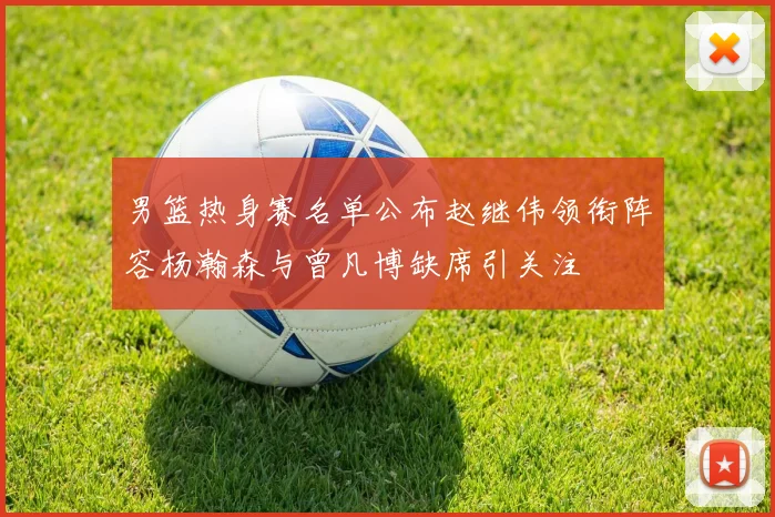 男篮热身赛名单公布赵继伟领衔阵容杨瀚森与曾凡博缺席引关注