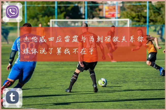 杰伦威回应雷霆与马刺宿敌关系称媒体说了算我不在乎