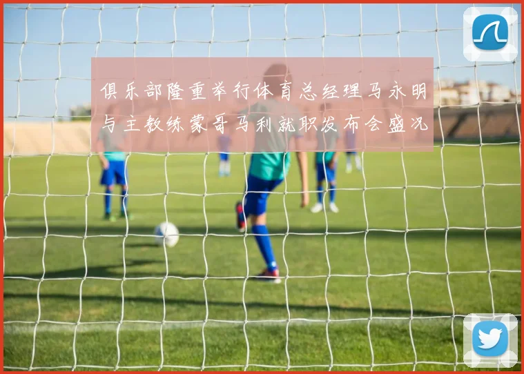 俱乐部隆重举行体育总经理马永明与主教练蒙哥马利就职发布会盛况回顾